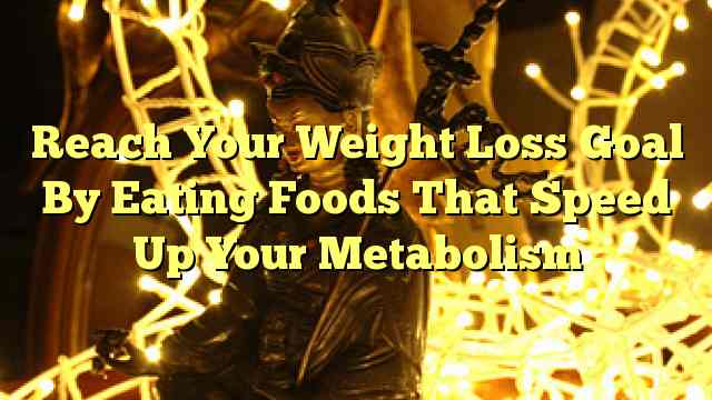 Reach Your Weight Loss Goal By Eating Foods That Speed Up Your Metabolism