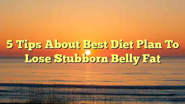 5 Tips About Best Diet Plan To Lose Stubborn Belly Fat