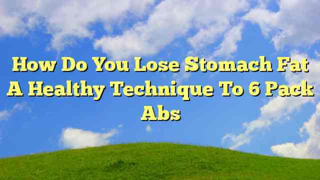 How Do You Lose Stomach Fat A Healthy Technique To 6 Pack Abs