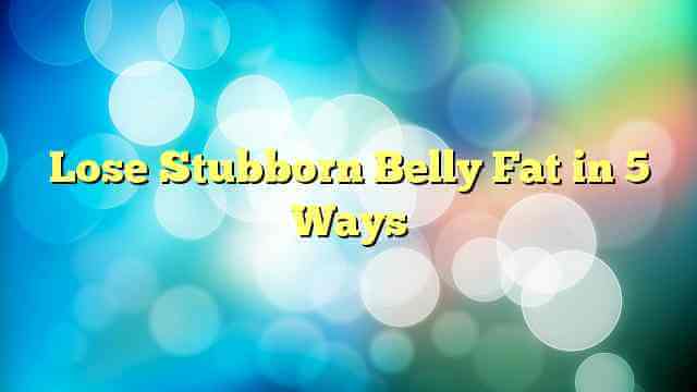 Lose Stubborn Belly Fat in 5 Ways