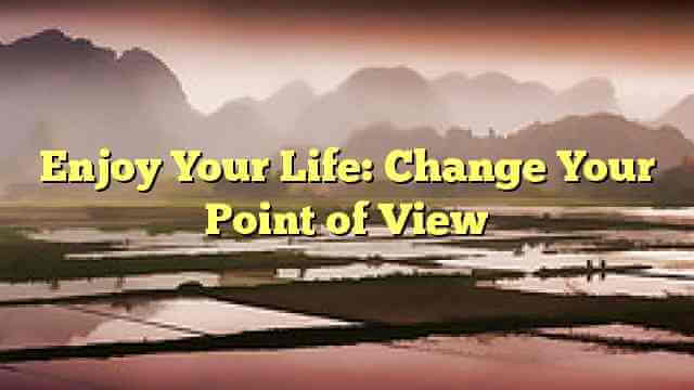 Enjoy Your Life: Change Your Point of View